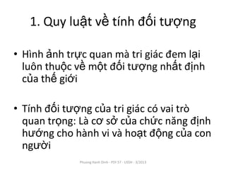 1. Quy luật về tính đối tượng

• Hình ảnh trực quan mà tri giác đem lại
  luôn thuộc về một đối tượng nhất định
  của thế giới

• Tính đối tượng của tri giác có vai trò
  quan trọng: Là cơ sở của chức năng định
  hướng cho hành vi và hoạt động của con
  người
             Phuong Hanh Dinh - PSY 57 - USSH - 3/2013
 