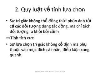 2. Quy luật về tính lựa chọn
• Sự tri giác không thể đồng thời phản ánh tất
  cả các đối tượng đang tác động, mà chỉ tách
  đối tượng ra khỏi bối cảnh
  Tính tích cực
• Sự lựa chọn tri giác không cố định mà phụ
  thuộc vào mục đích cá nhân, điều kiện xung
  quanh.


               Phuong Hanh Dinh - PSY 57 - USSH - 3/2013
 