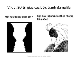 Ví dụ: Sự tri giác các bức tranh đa nghĩa

Mặt người hay quân cờ ?            Còn đây, bạn tri giác theo những
                                   kiểu nào ?




                  Phuong Hanh Dinh - PSY 57 - USSH - 3/2013
 