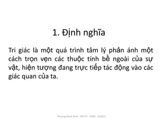 1. Định nghĩa
Tri giác là một quá trình tâm lý phản ánh một
cách trọn vẹn các thuộc tính bề ngoài của sự
vật, hiện tượng đang trực tiếp tác động vào các
giác quan của ta.




               Phuong Hanh Dinh - PSY 57 - USSH - 3/2013
 