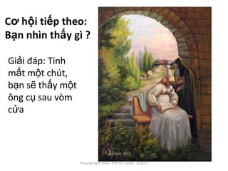Cơ hội tiếp theo:
Bạn nhìn thấy gì ?

Giải đáp: Tinh
mắt một chút,
bạn sẽ thấy một
ông cụ sau vòm
cửa




                  Phuong Hanh Dinh - PSY 57 - USSH - 3/2013
 