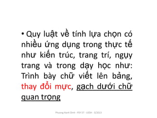 • Quy luật về tính lựa chọn có
nhiều ứng dụng trong thực tế
như kiến trúc, trang trí, ngụy
trang và trong dạy học như:
Trình bày chữ viết lên bảng,
thay đổi mực, gạch dưới chữ
quan trọng
         Phuong Hanh Dinh - PSY 57 - USSH - 3/2013
 