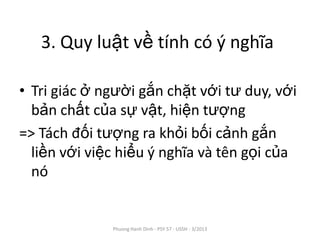 3. Quy luật về tính có ý nghĩa

• Tri giác ở người gắn chặt với tư duy, với
  bản chất của sự vật, hiện tượng
=> Tách đối tượng ra khỏi bối cảnh gắn
  liền với việc hiểu ý nghĩa và tên gọi của
  nó


              Phuong Hanh Dinh - PSY 57 - USSH - 3/2013
 