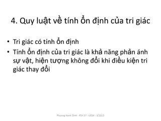 4. Quy luật về tính ổn định của tri giác

• Tri giác có tính ổn định
• Tính ổn định của tri giác là khả năng phản ánh
  sự vật, hiện tượng không đổi khi điều kiện tri
  giác thay đổi




                Phuong Hanh Dinh - PSY 57 - USSH - 3/2013
 