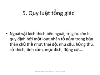 5. Quy luật tổng giác


• Ngoài vật kích thích bên ngoài, tri giác còn bị
  quy định bởi một loạt nhân tố nằm trong bản
  thân chủ thể như: thái độ, nhu cầu, hứng thú,
  sở thích, tình cảm, mục đích, động cơ,…



                Phuong Hanh Dinh - PSY 57 - USSH - 3/2013
 