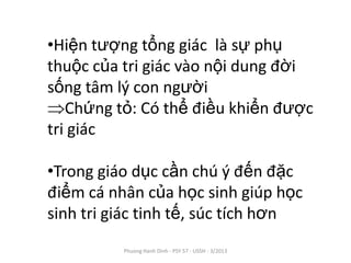 •Hiện tượng tổng giác là sự phụ
thuộc của tri giác vào nội dung đời
sống tâm lý con người
   Chứng tỏ: Có thể điều khiển được
tri giác

•Trong giáo dục cần chú ý đến đặc
điểm cá nhân của học sinh giúp học
sinh tri giác tinh tế, súc tích hơn
          Phuong Hanh Dinh - PSY 57 - USSH - 3/2013
 