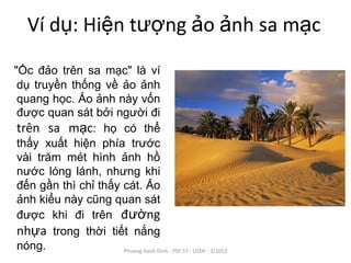 Ví dụ: Hiện tượng ảo ảnh sa mạc
"Ốc đảo trên sa mạc" là ví
 dụ truyền thống về ảo ảnh
 quang học. Ảo ảnh này vốn
 được quan sát bởi người đi
 trên sa mạc: họ có thể
 thấy xuất hiện phía trước
 vài trăm mét hình ảnh hồ
 nước lóng lánh, nhưng khi
 đến gần thì chỉ thấy cát. Ảo
 ảnh kiểu này cũng quan sát
 được khi đi trên đường
 nhựa trong thời tiết nắng
 nóng.                Phuong Hanh Dinh - PSY 57 - USSH - 3/2013
 