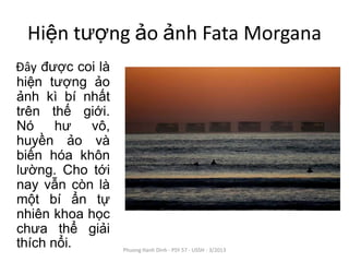 Hiện tượng ảo ảnh Fata Morgana
Đây được coi là
hiện tượng ảo
ảnh kì bí nhất
trên thế giới.
Nó     hư   vô,
huyền ảo và
biến hóa khôn
lường. Cho tới
nay vẫn còn là
một bí ẩn tự
nhiên khoa học
chưa thể giải
thích nổi.        Phuong Hanh Dinh - PSY 57 - USSH - 3/2013
 