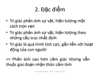 2. Đặc điểm
• Tri giác phản ánh sự vật, hiện tượng một
  cách trọn vẹn
• Tri giác phản ánh sự vật, hiện tượng theo
  những cấu trúc nhất định
• Tri giác là quá trình tích cực, gắn liền với hoạt
  động của con người

=> Phản ánh cao hơn cảm giác nhưng vẫn
thuộc giai đoạn nhận thức cảm tính
                 Phuong Hanh Dinh - PSY 57 - USSH - 3/2013
 