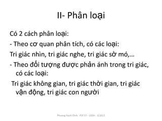 II- Phân loại
Có 2 cách phân loại:
- Theo cơ quan phân tích, có các loại:
Tri giác nhìn, tri giác nghe, tri giác sờ mó,…
- Theo đối tượng được phản ánh trong tri giác,
   có các loại:
 Tri giác không gian, tri giác thời gian, tri giác
   vận động, tri giác con người


                 Phuong Hanh Dinh - PSY 57 - USSH - 3/2013
 