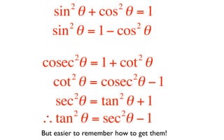 2             2
   sin θ + cos θ = 1
      2           2
   sin θ = 1 − cos θ
          2                   2
cosec θ = 1 + cot θ
     2          2
  cot θ = cosec θ − 1
      2       2
  sec θ = tan θ + 1
     2        2
∴ tan θ = sec θ − 1
But easier to remember how to get them!
 