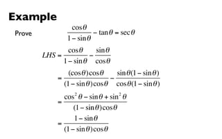 Example
                  cosθ
Prove                     − tan θ = sec θ
                1 − sin θ
                cosθ     sin θ
        LHS =          −
              1 − sin θ cosθ
                 (cosθ )cosθ     sin θ (1 − sin θ )
             =                 −
               (1 − sin θ )cosθ cosθ (1 − sin θ )
                   2               2
               cos θ − sin θ + sin θ
             =
                   (1 − sin θ )cosθ
                   1 − sin θ
             =
               (1 − sin θ )cosθ
 