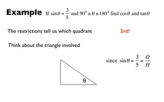 Example                    3      o         o
                 If sin θ = and 90 ≤ θ ≤ 180 find cosθ and tanθ
                           5

The restrictions tell us which quadrant           2nd!

Think about the triangle involved

                                                        3 O
                                           since sin θ = =
                                                        5 H

                                    θ
 