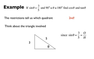 Example                    3      o         o
                 If sin θ = and 90 ≤ θ ≤ 180 find cosθ and tanθ
                           5

The restrictions tell us which quadrant           2nd!

Think about the triangle involved

                                                        3 O
                                           since sin θ = =
                                 5                      5 H
                   3
                                     θ
 