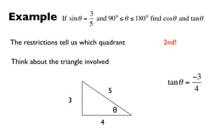 Example                    3      o         o
                 If sin θ = and 90 ≤ θ ≤ 180 find cosθ and tanθ
                           5

The restrictions tell us which quadrant           2nd!

Think about the triangle involved

                                                           −3
                                                   tan θ =
                                  5                        4
                   3
                                      θ
                              4
 