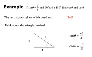 Example                    3      o         o
                 If sin θ = and 90 ≤ θ ≤ 180 find cosθ and tanθ
                           5

The restrictions tell us which quadrant           2nd!

Think about the triangle involved

                                                           −3
                                  5                tan θ =
                                                           4
                   3
                                      θ                   −4
                                                   cosθ =
                              4                            5
 