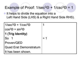 Example of Proof: 1/sec2Θ + 1/csc2Θ = 1
 It helps to divide the equation into a
Left Hand Side (LHS) & a Right Hand Side RHS).
1/sec2Θ + 1/csc2Θ
cos2Θ + sin2Θ
1 (Trig Identity)
So 1
Proven/QED
Quad Erat Demonstratum
It has been shown.
1
= 1
 