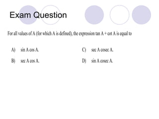 Exam Question
For all values of A (for which A is defined), the expression tan A + cot A is equal to
A) sin A cos A. C) sec A cosec A.
B) sec A cos A. D) sin A cosec A.
 