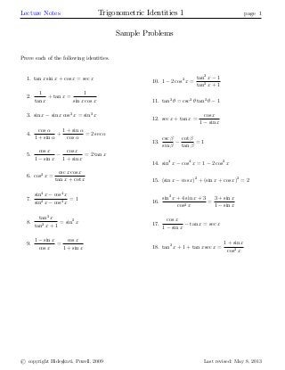 Lecture Notes Trigonometric Identities 1 page 1
Sample Problems
Prove each of the following identities.
1. tan x sin x + cos x = sec x
2.
1
tan x
+ tan x =
1
sin x cos x
3. sin x sin x cos2
x = sin3
x
4.
cos
1 + sin
+
1 + sin
cos
= 2 sec
5.
cos x
1 sin x
cos x
1 + sin x
= 2 tan x
6. cos2
x =
csc x cos x
tan x + cot x
7.
sin4
x cos4
x
sin2
x cos2 x
= 1
8.
tan2
x
tan2
x + 1
= sin2
x
9.
1 sin x
cos x
=
cos x
1 + sin x
10. 1 2 cos2
x =
tan2
x 1
tan2
x + 1
11. tan2
= csc2
tan2
1
12. sec x + tan x =
cos x
1 sin x
13.
csc
sin
cot
tan
= 1
14. sin4
x cos4
x = 1 2 cos2
x
15. (sin x cos x)2
+ (sin x + cos x)2
= 2
16.
sin2
x + 4 sin x + 3
cos2 x
=
3 + sin x
1 sin x
17.
cos x
1 sin x
tan x = sec x
18. tan2
x + 1 + tan x sec x =
1 + sin x
cos2 x
c copyright Hidegkuti, Powell, 2009 Last revised: May 8, 2013
 