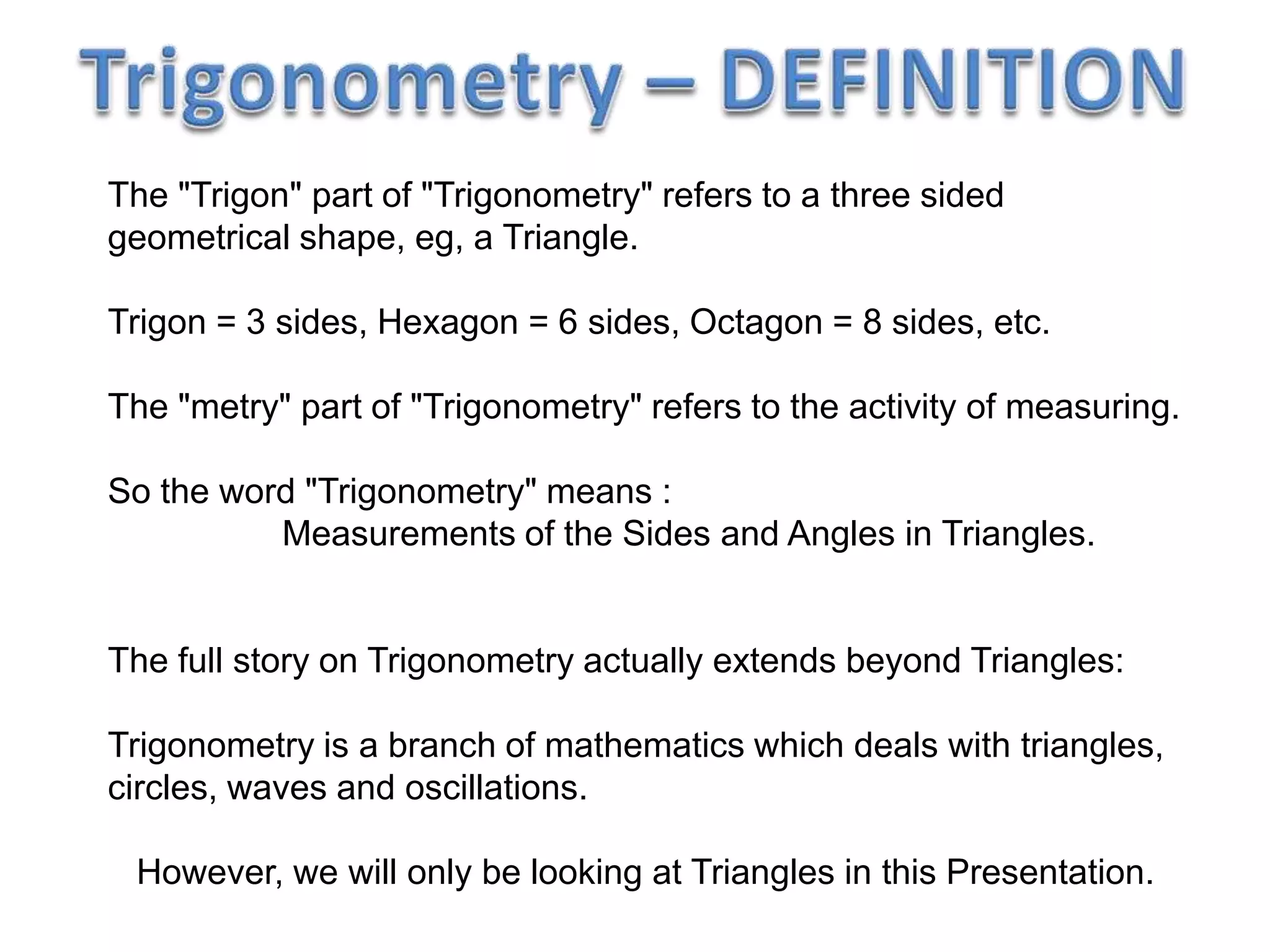 The "Trigon" part of "Trigonometry" refers to a three sided
geometrical shape, eg, a Triangle.
Trigon = 3 sides, Hexagon = 6 sides, Octagon = 8 sides, etc.
The "metry" part of "Trigonometry" refers to the activity of measuring.
So the word "Trigonometry" means :
Measurements of the Sides and Angles in Triangles.
The full story on Trigonometry actually extends beyond Triangles:
Trigonometry is a branch of mathematics which deals with triangles,
circles, waves and oscillations.
However, we will only be looking at Triangles in this Presentation.
 