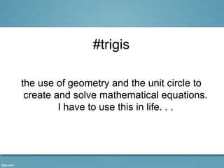#trigis

the use of geometry and the unit circle to
 create and solve mathematical equations.
         I have to use this in life. . .
 