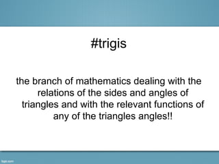 #trigis

the branch of mathematics dealing with the
      relations of the sides and angles of
  triangles and with the relevant functions of
          any of the triangles angles!!
 
