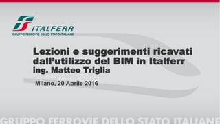 Lezioni e suggerimenti ricavati
dall’utilizzo del BIM in Italferr
ing. Matteo Triglia
Milano, 20 Aprile 2016
 