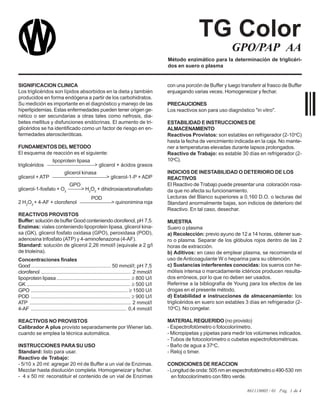 861110005 / 01 Pág. 1 de 4
GPO/PAP AA
Método enzimático para la determinación de triglicéri-
dos en suero o plasma
con una porción de Buffer y luego transferir al frasco de Buffer
enjuagando varias veces. Homogeneizar y fechar.
PRECAUCIONES
Los reactivos son para uso diagnóstico "in vitro".
ESTABILIDAD E INSTRUCCIONES DE
ALMACENAMIENTO
Reactivos Provistos: son estables en refrigerador (2-10o
C)
hasta la fecha de vencimiento indicada en la caja. No mante-
ner a temperaturas elevadas durante lapsos prolongados.
Reactivo de Trabajo: es estable 30 días en refrigerador (2-
10o
C).
INDICIOS DE INESTABILIDAD O DETERIORO DE LOS
REACTIVOS
El Reactivo de Trabajo puede presentar una coloración rosa-
da que no afecta su funcionamiento.
Lecturas del Blanco superiores a 0,160 D.O. o lecturas del
Standard anormalmente bajas, son indicios de deterioro del
Reactivo. En tal caso, desechar.
MUESTRA
Suero o plasma
a) Recolección: previo ayuno de 12 a 14 horas, obtener sue-
ro o plasma. Separar de los glóbulos rojos dentro de las 2
horas de extracción.
b) Aditivos: en caso de emplear plasma, se recomienda el
uso deAnticoagulante W o heparina para su obtención.
c) Sustancias interferentes conocidas: los sueros con he-
mólisis intensa o marcadamente ictéricos producen resulta-
dos erróneos, por lo que no deben ser usados.
Referirse a la bibliografía de Young para los efectos de las
drogas en el presente método.
d) Estabilidad e instrucciones de almacenamiento: los
triglicéridos en suero son estables 3 días en refrigerador (2-
10o
C). No congelar.
MATERIALREQUERIDO (no provisto)
- Espectrofotómetro o fotocolorímetro.
- Micropipetas y pipetas para medir los volúmenes indicados.
- Tubos de fotocolorímetro o cubetas espectrofotométricas.
- Baño de agua a 37o
C.
- Reloj o timer.
CONDICIONES DE REACCION
- Longitud de onda:505 nm en espectrofotómetro o 490-530 nm
en fotocolorímetro con filtro verde.
SIGNIFICACION CLINICA
Los triglicéridos son lípidos absorbidos en la dieta y también
producidos en forma endógena a partir de los carbohidratos.
Su medición es importante en el diagnóstico y manejo de las
hiperlipidemias. Estas enfermedades pueden tener origen ge-
nético o ser secundarias a otras tales como nefrosis, dia-
betes mellitus y disfunciones endócrinas. El aumento de tri-
glicéridos se ha identificado como un factor de riesgo en en-
fermedades ateroscleróticas.
FUNDAMENTOS DEL METODO
El esquema de reacción es el siguiente:
lipoprotein lipasa
triglicéridos > glicerol + ácidos grasos
glicerol kinasa
glicerol + ATP > glicerol-1-P + ADP
GPO
glicerol-1-fosfato + O2
> H2
O2
+ dihidroxiacetonafosfato
POD
2 H2
O2
+ 4-AF + clorofenol > quinonimina roja
REACTIVOS PROVISTOS
Buffer: solución de buffer Good conteniendo clorofenol, pH 7,5.
Enzimas: viales conteniendo lipoprotein lipasa, glicerol kina-
sa (GK), glicerol fosfato oxidasa (GPO), peroxidasa (POD),
adenosina trifosfato (ATP) y 4-aminofenazona (4-AF).
Standard: solución de glicerol 2,26 mmol/l (equivale a 2 g/l
de trioleína).
Concentraciones finales
Good ........................................................ 50 mmol/l; pH 7,5
clorofenol ............................................................... 2 mmol/l
lipoprotein lipasa .................................................... ≥ 800 U/l
GK ......................................................................... ≥ 500 U/l
GPO .................................................................... ≥ 1500 U/l
POD ...................................................................... ≥ 900 U/l
ATP ....................................................................... 2 mmol/l
4-AF ................................................................... 0,4 mmol/l
REACTIVOS NO PROVISTOS
Calibrador A plus provisto separadamente por Wiener lab.
cuando se emplea la técnica automática.
INSTRUCCIONES PARA SU USO
Standard: listo para usar.
Reactivo de Trabajo:
- 5/10 x 20 ml: agregar 20 ml de Buffer a un vial de Enzimas.
Mezclar hasta disolución completa. Homogeneizar y fechar.
- 4 x 50 ml: reconstituir el contenido de un vial de Enzimas
TG Color
 