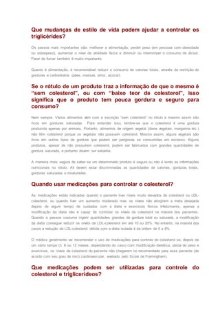 Que mudanças de estilo de vida podem ajudar a controlar os
triglicérides?
Os passos mais importantes são: melhorar a alimentação, perder peso (em pessoas com obesidade
ou sobrepeso), aumentar o nível de atividade física e diminuir ou interromper o consumo de álcool.
Parar de fumar também é muito importante.
Quanto à alimentação, é recomendável reduzir o consumo de calorias totais, através da restrição de
gorduras e carboidratos (pães, massas, arroz, açúcar).
Se o rótulo de um produto traz a informação de que o mesmo é
“sem colesterol”, ou com “baixo teor de colesterol”, isso
significa que o produto tem pouca gordura e seguro para
consumo?
Nem sempre. Vários alimentos vêm com a inscrição “sem colesterol” no rótulo e mesmo assim são
ricos em gorduras saturadas. Para entender isso, lembre-se que o colesterol é uma gordura
produzida apenas por animais. Portanto, alimentos de origem vegetal (óleos vegetais, margarina etc.)
não têm colesterol porque os vegetais não possuem colesterol. Mesmo assim, alguns vegetais são
ricos em outros tipos de gordura que podem ser perigosas se consumidas em excesso. Alguns
produtos, apesar de não possuírem colesterol, podem ser fabricados com grandes quantidades de
gordura saturada, e portanto devem ser evitados.
A maneira mais segura de saber se um determinado produto é seguro ou não é lendo as informações
nutricionais no rótulo. Ali devem estar discriminadas as quantidades de calorias, gorduras totais,
gorduras saturadas e insaturadas.
Quando usar medicações para controlar o colesterol?
As medicações estão indicadas quando o paciente tiver níveis muito elevados de colesterol ou LDL-
colesterol, ou quando tiver um aumento moderado mas os níveis não atingirem a meta desejada
depois de algum tempo de cuidados com a dieta e exercícios físicos. Infelizmente, apenas a
modificação da dieta não é capaz de controlar os níveis de colesterol na maioria dos pacientes.
Quando a pessoa costuma ingerir quantidades grandes de gordura total ou saturada, a modificação
da dieta consegue reduzir os níveis de LDL-colesterol em até 10 ou 20%. No entanto, na maioria dos
casos a redução de LDL-colesterol obtida com a dieta isolada é da ordem de 5 a 8%.
O médico geralmente vai recomendar o uso de medicações para controle do colesterol se, depois de
um certo tempo (3, 6 ou 12 meses, dependendo do caso) com modificação dietética, perda de peso e
exercícios, os níveis de colesterol do paciente não chegarem no recomendado para esse paciente (de
acordo com seu grau de risco cardiovascular, avaliado pelo Score de Framingham).
Que medicações podem ser utilizadas para controle do
colesterol e triglicerídeos?
 