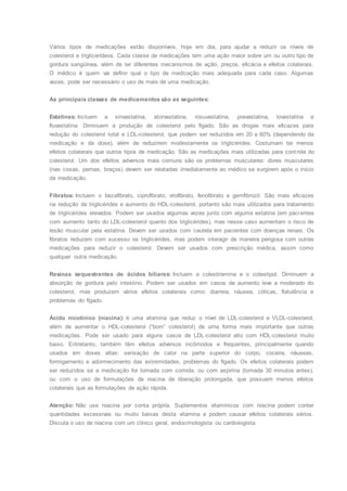 Vários tipos de medicações estão disponíveis, hoje em dia, para ajudar a reduzir os níveis de
colesterol e triglicerídeos. Cada classe de medicações tem uma ação maior sobre um ou outro tipo de
gordura sangüínea, além de ter diferentes mecanismos de ação, preços, eficácia e efeitos colaterais.
O médico é quem vai definir qual o tipo de medicação mais adequada para cada caso. Algumas
vezes, pode ser necessário o uso de mais de uma medicação.
As principais classes de medicamentos são as seguintes:
Estatinas: Incluem a sinvastatina, atorvastatina, rosuvastatina, pravastatina, lovastatina e
fluvastatina. Diminuem a produção de colesterol pelo fígado. São as drogas mais eficazes para
redução do colesterol total e LDL-colesterol, que podem ser reduzidos em 20 a 60% (dependendo da
medicação e da dose), além de reduzirem modestamente os triglicérides. Costumam ter menos
efeitos colaterais que outros tipos de medicação. São as medicações mais utilizadas para controle do
colesterol. Um dos efeitos adversos mais comuns são os problemas musculares: dores musculares
(nas coxas, pernas, braços) devem ser relatadas imediatamente ao médico se surgirem após o início
da medicação.
Fibratos: Incluem o bezafibrato, ciprofibrato, etofibrato, fenofibrato e gemfibrozil. São mais eficazes
na redução de triglicérides e aumento do HDL-colesterol, portanto são mais utilizados para tratamento
de triglicérides elevados. Podem ser usados algumas vezes junto com alguma estatina (em pacientes
com aumento tanto do LDL-colesterol quanto dos triglicérides), mas nesse caso aumentam o risco de
lesão muscular pela estatina. Devem ser usados com cautela em pacientes com doenças renais. Os
fibratos reduzem com sucesso os triglicérides, mas podem interagir de maneira perigosa com outras
medicações para reduzir o colesterol. Devem ser usados com prescrição médica, assim como
qualquer outra medicação.
Resinas sequestrantes de ácidos biliares: Incluem a colestiramina e o colestipol. Diminuem a
absorção de gordura pelo intestino. Podem ser usados em casos de aumento leve a moderado do
colesterol, mas produzem vários efeitos colaterais como: diarreia, náusea, cólicas, flatulência e
problemas do fígado.
Ácido nicotínico (niacina): é uma vitamina que reduz o nível de LDL-colesterol e VLDL-colesterol,
além de aumentar o HDL-colesterol (“bom” colesterol) de uma forma mais importante que outras
medicações. Pode ser usado para alguns casos de LDL-colesterol alto com HDL-colesterol muito
baixo. Entretanto, também têm efeitos adversos incômodos e frequentes, principalmente quando
usados em doses altas: sensação de calor na parte superior do corpo, coceira, náuseas,
formigamento e adormecimento das extremidades, problemas do fígado. Os efeitos colaterais podem
ser reduzidos se a medicação for tomada com comida, ou com aspirina (tomada 30 minutos antes),
ou com o uso de formulações de niacina de liberação prolongada, que possuem menos efeitos
colaterais que as formulações de ação rápida.
Atenção: Não use niacina por conta própria. Suplementos vitamínicos com niacina podem conter
quantidades excessivas ou muito baixas desta vitamina e podem causar efeitos colaterais sérios.
Discuta o uso de niacina com um clínico geral, endocrinologista ou cardiologista.
 