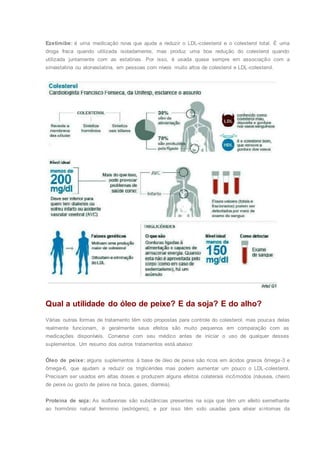 Ezetimibe: é uma medicação nova que ajuda a reduzir o LDL-colesterol e o colesterol total. É uma
droga fraca quando utilizada isoladamente, mas produz uma boa redução do colesterol quando
utilizada juntamente com as estatinas. Por isso, é usada quase sempre em associação com a
sinvastatina ou atorvastatina, em pessoas com níveis muito altos de colesterol e LDL-colesterol.
Qual a utilidade do óleo de peixe? E da soja? E do alho?
Várias outras formas de tratamento têm sido propostas para controle do colesterol, mas poucas delas
realmente funcionam, e geralmente seus efeitos são muito pequenos em comparação com as
medicações disponíveis. Converse com seu médico antes de iniciar o uso de qualquer desses
suplementos. Um resumo dos outros tratamentos está abaixo:
Óleo de peixe: alguns suplementos à base de óleo de peixe são ricos em ácidos graxos ômega-3 e
ômega-6, que ajudam a reduzir os triglicérides mas podem aumentar um pouco o LDL-colesterol.
Precisam ser usados em altas doses e produzem alguns efeitos colaterais incômodos (náusea, cheiro
de peixe ou gosto de peixe na boca, gases, diarreia).
Proteína de soja: As isoflavonas são substâncias presentes na soja que têm um efeito semelhante
ao hormônio natural feminino (estrógeno), e por isso têm sido usadas para aliviar sintomas da
 