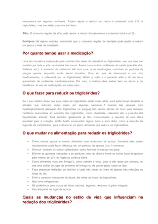 menopausa em algumas mulheres. Podem ajudar a reduzir um pouco o colesterol total, LDL e
triglicérides, mas seu efeito costuma ser fraco.
Alho: O consumo regular de alho pode ajudar a reduzir discretamente o colesterol total e o LDL.
Berinjela: Há alguns estudos mostrando que o consumo regular de berinjela pode ajudar a reduzir
um pouco o nível de colesterol.
Por quanto tempo usar a medicação?
Uma vez iniciada a medicação para controle dos níveis de colesterol ou triglicérides, seu uso deve ser
mantido por toda a vida, na maioria dos casos. Assim como outros problemas de saúde (pressão alta,
diabetes etc.), o aumento de colesterol não tem cura, e as medicações controlam as gorduras do
sangue apenas enquanto estão sendo tomadas. Uma vez que se interrompa o uso dos
medicamentos, o colesterol (ou os triglicérides) voltam a subir e o paciente volta a ter um risco
aumentado de problemas cardiovasculares. Por isso, o médico deve avaliar bem os riscos e os
benefícios do uso de medicações em cada caso.
O que fazer para reduzir os triglicérides?
Se o seu médico disse que seus níveis de triglicérides estão muito altos, você pode tomar decisões e
atitudes que reduzem estes níveis em algumas semanas. A maioria das pessoas com
hipertrigliceridemia (elevação dos triglicérides no sangue) tem outros fatores de risco para doenças
cardíacas associados ao aumento dos triglicérides, como obesidade, colesterol alto e pressão alta
(hipertensão arterial). Elas também geralmente já têm conhecimento a respeito de uma dieta
saudável para o coração, então basta acrescentar alguns itens a esta dieta, como a redução da
ingestão de carboidratos, para customizar um plano alimentar que reduza os triglicerídeos.
O que mudar na alimentação para reduzir os triglicérides?
 Coma menos açúcar e menos alimentos com acréscimo de açúcar. Somente este passo
isoladamente pode fazer diferença em um período de apenas 2 ou 3 semanas.
 Diminuir também os outros carboidratos como farinhas e massas em geral.
 Elimine as gorduras saturadas e as gorduras trans da dieta e limite os outros tipos de gordura
para menos de 30% da ingestão calórica diária.
 Coma alimentos ricos em ômega-3, como salmão e truta, duas a três vezes por semana, ou
use uma colher de sopa de semente de linhaça ou de outros grãos todos os dias.
 Faça pequenas refeições ou lanches a cada três horas ao invés de apenas três refeições ao
longo do dia.
 Evite o consumo excessivo de álcool, ele eleva os níveis de triglicérides.
 Não tome refrigerantes.
 Dê preferência para sucos de frutas naturais, legumes, verduras e grãos integrais.
 Use adoçante no lugar de açúcar.
Quais as mudanças no estilo de vida que influenciam na
redução dos triglicérides?
 
