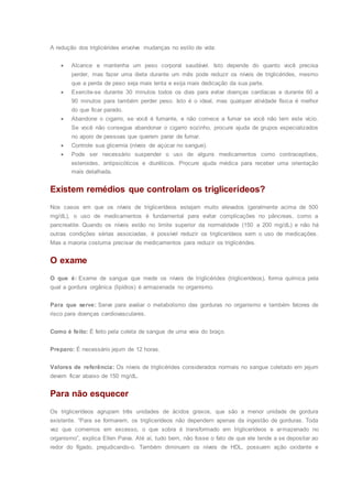 A redução dos triglicérides envolve mudanças no estilo de vida:
 Alcance e mantenha um peso corporal saudável. Isto depende do quanto você precisa
perder, mas fazer uma dieta durante um mês pode reduzir os níveis de triglicérides, mesmo
que a perda de peso seja mais lenta e exija mais dedicação da sua parte.
 Exercite-se durante 30 minutos todos os dias para evitar doenças cardíacas e durante 60 a
90 minutos para também perder peso. Isto é o ideal, mas qualquer atividade física é melhor
do que ficar parado.
 Abandone o cigarro, se você é fumante, e não comece a fumar se você não tem este vício.
Se você não consegue abandonar o cigarro sozinho, procure ajuda de grupos especializados
no apoio de pessoas que querem parar de fumar.
 Controle sua glicemia (níveis de açúcar no sangue).
 Pode ser necessário suspender o uso de alguns medicamentos como contraceptivos,
esteroides, antipsicóticos e diuréticos. Procure ajuda médica para receber uma orientação
mais detalhada.
Existem remédios que controlam os triglicerídeos?
Nos casos em que os níveis de triglicerídeos estejam muito elevados (geralmente acima de 500
mg/dL), o uso de medicamentos é fundamental para evitar complicações no pâncreas, como a
pancreatite. Quando os níveis estão no limite superior da normalidade (150 a 200 mg/dL) e não há
outras condições sérias associadas, é possível reduzir os triglicerídeos sem o uso de medicações.
Mas a maioria costuma precisar de medicamentos para reduzir os triglicérides.
O exame
O que é: Exame de sangue que mede os níveis de triglicérides (triglicerídeos), forma química pela
qual a gordura orgânica (lipídios) é armazenada no organismo.
Para que serve: Serve para avaliar o metabolismo das gorduras no organismo e também fatores de
risco para doenças cardiovasculares.
Como é feito: É feito pela coleta de sangue de uma veia do braço.
Preparo: É necessário jejum de 12 horas.
Valores de referência: Os níveis de triglicérides considerados normais no sangue coletado em jejum
devem ficar abaixo de 150 mg/dL.
Para não esquecer
Os triglicerídeos agrupam três unidades de ácidos graxos, que são a menor unidade de gordura
existente. “Para se formarem, os triglicerídeos não dependem apenas da ingestão de gorduras. Toda
vez que comemos em excesso, o que sobra é transformado em triglicerídeos e armazenado no
organismo”, explica Ellen Paiva. Até aí, tudo bem, não fosse o fato de que ele tende a se depositar ao
redor do fígado, prejudicando-o. Também diminuem os níveis de HDL, possuem ação oxidante e
 