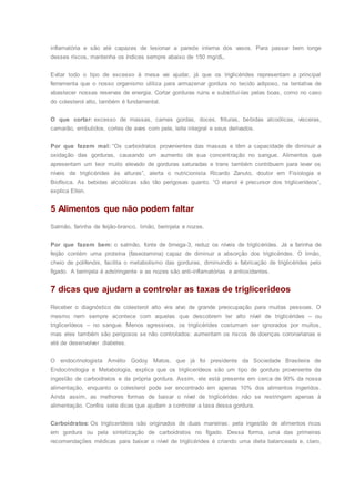 inflamatória e são até capazes de lesionar a parede interna dos vasos. Para passar bem longe
desses riscos, mantenha os índices sempre abaixo de 150 mg/dL.
Evitar todo o tipo de excesso à mesa vai ajudar, já que os triglicérides representam a principal
ferramenta que o nosso organismo utiliza para armazenar gordura no tecido adiposo, na tentativa de
abastecer nossas reservas de energia. Cortar gorduras ruins e substituí-las pelas boas, como no caso
do colesterol alto, também é fundamental.
O que cortar: excesso de massas, carnes gordas, doces, frituras, bebidas alcoólicas, vísceras,
camarão, embutidos, cortes de aves com pele, leite integral e seus derivados.
Por que fazem mal: “Os carboidratos provenientes das massas e têm a capacidade de diminuir a
oxidação das gorduras, causando um aumento de sua concentração no sangue. Alimentos que
apresentam um teor muito elevado de gorduras saturadas e trans também contribuem para levar os
níveis de triglicérides às alturas”, alerta o nutricionista Ricardo Zanuto, doutor em Fisiologia e
Biofísica. As bebidas alcoólicas são tão perigosas quanto. “O etanol é precursor dos triglicerídeos”,
explica Ellen.
5 Alimentos que não podem faltar
Salmão, farinha de feijão-branco, limão, berinjela e nozes.
Por que fazem bem: o salmão, fonte de ômega-3, reduz os níveis de triglicérides. Já a farinha de
feijão contém uma proteína (faseolamina) capaz de diminuir a absorção dos triglicérides. O limão,
cheio de polifenóis, facilita o metabolismo das gorduras, diminuindo a fabricação de triglicérides pelo
fígado. A berinjela é adstringente e as nozes são anti-inflamatórias e antioxidantes.
7 dicas que ajudam a controlar as taxas de triglicerídeos
Receber o diagnóstico de colesterol alto vira alvo de grande preocupação para muitas pessoas. O
mesmo nem sempre acontece com aquelas que descobrem ter alto nível de triglicérides – ou
triglicerídeos – no sangue. Menos agressivos, os triglicérides costumam ser ignorados por muitos,
mas eles também são perigosos se não controlados: aumentam os riscos de doenças coronarianas e
até de desenvolver diabetes.
O endocrinologista Amélio Godoy Matos, que já foi presidente da Sociedade Brasileira de
Endocrinologia e Metabologia, explica que os triglicerídeos são um tipo de gordura proveniente da
ingestão de carboidratos e da própria gordura. Assim, ele está presente em cerca de 90% da nossa
alimentação, enquanto o colesterol pode ser encontrado em apenas 10% dos alimentos ingeridos.
Ainda assim, as melhores formas de baixar o nível de triglicérides não se restringem apenas à
alimentação. Confira sete dicas que ajudam a controlar a taxa dessa gordura.
Carboidratos: Os triglicerídeos são originados de duas maneiras: pela ingestão de alimentos ricos
em gordura ou pela sintetização de carboidratos no fígado. Dessa forma, uma das primeiras
recomendações médicas para baixar o nível de triglicérides é criando uma dieta balanceada e, claro,
 