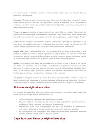 com baixo teor de carboidratos, aponta o endocrinologista Amélio. Isso inclui massas, frutas e
tubérculos, como a batata.
Exercícios: “Excesso de peso é a principal causa de aumento de triglicerídeos no sangue”, explica
Amélio Godoy. Por isso, aliar uma dieta equilibrada à prática de exercícios físicos, de preferência
aeróbicos, é a melhor maneira de combater o alto nível de triglicérides, uma vez que ele aumenta a
queima de gordura corporal.
Verduras e legumes: Verduras e legumes também não podem faltar no cardápio. “Alguns deles até
apresentam uma porcentagem considerável de carboidratos, mas, ainda assim, serão sempre mais
bem-vindos do que alimentos processados, como pães e massas”, explica o endocrinologista Amélio.
Álcool: “Bebidas alcoólicas são altamente calóricas, estimulando a produção de triglicerídeos e por
isso, devem ser evitadas”, aconselha o profissional. Uma latinha de cerveja, por exemplo, tem 147
calorias; uma taça de vinho tinto seco, 107 e uma única dose de uísque, 240 calorias.
Ômega três: Peixes, como salmão e atum, são alimentos ricos em ácidos graxos ômega 3, uma
gordura insaturada, que reduz o nível de triglicérides do sangue. Assim, seu consumo sempre deve
ser priorizado quando a outra opção for uma carne vermelha. Lembre-se, apenas, de preparar o peixe
de forma que ele fique com baixo teor de gordura, sendo a melhor alternativa grelhá-lo.
Açúcar: Outro alimento que deverá ser controlado são os doces, já que o açúcar é um tipo de
carboidrato. No organismo, ele é quebrado e transformado em partículas menores que serão
absorvidas. O problema é que essa absorção estimula a produção de triglicerídeos pelo fígado. Além
disso, há um depósito dessa gordura no pâncreas que atrapalha o funcionamento das células de
insulina, fazendo com que a taxa de glicose no sangue também aumente.
Tabagismo: O tabagismo aumenta os riscos de doenças cardiovasculares e diabetes, sendo um
hábito prejudicial que potencializa os prejuízos causados pela alta taxa de triglicerídeos no sangue.
Assim como o açúcar, ele causa resistência de insulina devido ao acúmulo de gordura no abdômen.
Sintomas de triglicerídeos altos
Os sintomas de triglicerídeos altos nem sempre estão presentes, no entanto, alguns sinais que
podem indicar que os triglicerídeos estão elevados são:
 Acúmulo de gordura na barriga e em outras regiões do corpo;
 Pequenas bolsas de cor pálida que se formam na pele, especialmente próximo aos olhos,
cotovelos ou dedos, chamadas cientificamente de xantelasma.
 Normalmente, o que causa os triglicerídeos altos são a má alimentação e o sedentarismo,
mas existem outros fatores como a ingestão de medicamentos e doenças genéticas.
 As consequências dos triglicerídeos altos podem ser aterosclerose, pancreatite, esteatose
hepática, derrame cerebral (AVC) ou isquemia cerebral.
O que fazer para baixar os triglicerídeos altos
 