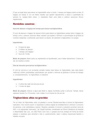 O que se pode fazer para baixar os triglicerídeos altos é comer 1 laranja com bagaço todos os dias. O
bagaço da laranja é rico em fibras solúveis que ajudam naturalmente a baixar a quantidade de
gordura no sangue. Além disso, é importante fazer uma dieta e praticar exercícios físicos
regularmente.
Remédios caseiros:
Suco de abacaxi e bagaço de laranja para baixar os triglicerídeos
O suco de abacaxi e bagaço da laranja é ótimo para baixar os triglicerídeos porque tanto o bagaço da
laranja como o abacaxi possuem fibras solúveis que ajudam a diminuir a concentração de gordura na
corrente sanguínea, contribuindo para baixar os valores de colesterol e triglicerídeos no sangue.
Ingredientes
 2 copos de água
 2 rodelas de abacaxi
 1 laranja com bagaço
 Suco de 1 limão
Modo de preparo: Bater todos os ingredientes no liquidificador, coar e beber diariamente, 2 vezes ao
dia, de manhã e à noite.
Chá de cúrcuma para baixar os triglicerídeos
O chá de cúrcuma é um excelente remédio caseiro para baixar os triglicerídeos, pois esta planta
medicinal contém propriedades antioxidantes que ajudam a eliminar as gorduras e toxinas do sangue
e, consequentemente, os triglicerídeos e colesterol.
Ingredientes
 1 colher (de café) de cúrcuma em pó
 1 xícara de água
Modo de preparo: Colocar a água para ferver e, depois de fervida, juntar a cúrcuma. Tampar, deixar
repousar durante 5 a 10 minutos, coar e beber 2 a 4 xícaras do chá por dia.
Triglicerídeos altos na gravidez
Ter os níveis de triglicerídeos altos na gravidez é normal. Durante esta fase é normal os triglicerídeos
triplicarem, mas mesmo assim, é importante a prática regular de atividade física e diminuir o consumo
de gorduras e de carboidratos e açúcar. “Durante a gravidez, é normal o colesterol aumentar cerca de
50% e os triglicérides triplicarem”, diz Soubhi Kahhale, coordenador da Clínica Obstétrica do Hospital
e Maternidade São Luiz, em São Paulo. Com isso, a grávida acumula energia em forma de tecido
adiposo e proteínas para alimentar o feto e, posteriormente, repor o esforço dispensado durante o
trabalho de parto.
 