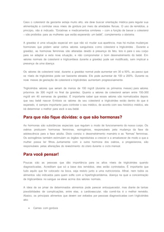 Caso o colesterol da gestante esteja muito alto, ela deve buscar orientação médica para regular sua
alimentação e controlar seus níveis de gordura por meio de atividades físicas. O uso de remédios, a
princípio, não é indicado. “Estatinas e medicamentos similares – com a função de baixar o colesterol
– são proibidos para as mulheres que estão esperando um bebê”, complementa o obstetra.
A gravidez é uma situação especial em que não só mudar sua aparência, mas há muitas mudanças
hormonais que podem variar certos valores sanguíneos como colesterol e triglicérides . Durante a
gravidez, as hormonas femininas são alteradas devido à presença do feto. Isto é para o seu corpo
para se adaptar a esta nova situação, e não comprometer o bom desenvolvimento do bebê. Em
valores normais de colesterol e triglicerídeos durante a gravidez pode ser modificado, sem implicar a
presença de uma doença.
Os valores de colesterol total, durante a gravidez normal pode aumentar em 30 a 50%, ao passo que
os níveis de triglicéridos pode ser bastante elevada. Ele pode aumentar de 100 a 200%. Durante os
nove meses de gestação de colesterol e triglicérides aumentam progressivamente.
Triglicéridos valores que variam de menos de 100 mg/dl (durante os primeiros meses) para valores
próximos de 300 mg/dl no final da gravidez. Quanto a valores de colesterol variam entre 150-300
mg/dl em 40 semanas de gravidez. É importante saber que esses valores são normalizados depois
que seu bebê nascer. Embora os valores de seu colesterol e triglicérides estão dentro do que é
esperado, é sempre importante para controlar o seu médico, de acordo com seu histórico médico, ele
irá determinar o melhor para você e seu bebê.
Para que não fique dúvidas: o que são hormonas?
As hormonas são substâncias especiais que regulam o modo de funcionamento do nosso corpo. Os
ovários produzem hormonas femininas, estrogénios, responsáveis pela mudança da fase da
adolescência para a fase adulta. Disto consta o desenvolvimento mamário e as “formas” femininas.
Os estrogênios também estimulam os órgãos reprodutivos a crescer e a amadurecer de modo a que a
mulher possa ter filhos. Juntamente com a outra hormona dos ovários, a progesterona, são
responsáveis pelas alterações do revestimento do útero durante o ciclo mensal.
Para você pensar!
Poucas são as pessoas que dão importância para os altos níveis de triglicérides quando
diagnosticadas. Acreditam que só a base dos remédios, eles estão controlados. É importante que
tudo aquilo que for colocado na boca, seja revisto junto a uma nutricionista. Afinal, nem todos os
alimentos são indicados para quem sofre com a hipertrigliceridemia, doença na qual a concentração
de triglicerídeos no sangue se eleva acima dos valores normais.
A ideia de se privar de determinados alimentos pode parecer enlouquecedor, mas diante de tantas
possibilidades de complicações, entre elas, a cardiovascular, não comê-los é o melhor remédio.
Abaixo, os principais alimentos que devem ser evitados por pessoas diagnosticadas com triglicérides
alto:
 Carnes com gordura
 
