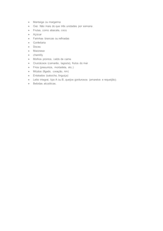  Manteiga ou margarina
 Ovo: Não mais do que três unidades por semana
 Frutas, como abacate, coco
 Açúcar
 Farinhas brancas ou refinadas
 Confeitaria
 Doces
 Maionese
 chantilly
 Molhos prontos, caldo de carne
 Crustáceos (camarão, lagosta), frutos do mar
 Frios (presuntos, mortadela, etc.)
 Miúdos (fígado, coração, rim)
 Enlatados (salsicha, linguiça)
 Leite integral, tipo A ou B, queijos gordurosos (amarelos e requeijão);
 Bebidas alcoólicas.
 