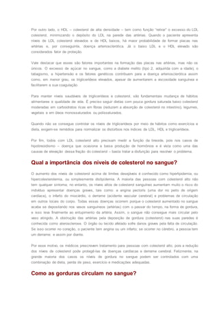 Por outro lado, o HDL – colesterol de alta densidade – tem como função “retirar” o excesso do LDL
colesterol, minimizando o depósito do LDL na parede das artérias. Quando o paciente apresenta
níveis de LDL colesterol elevados e de HDL baixos, há maior probabilidade de formar placas nas
artérias e, por conseguinte, doença arteriosclerótica. Já o baixo LDL e o HDL elevado são
considerados fator de proteção.
Vale destacar que esses são fatores importantes na formação das placas nas artérias, mas não os
únicos. O excesso de açúcar no sangue, como a diabete melito (tipo 2, adquirida com a idade), o
tabagismo, a hipertensão e os fatores genéticos contribuem para a doença arteriosclerótica assim
como, em menor grau, os triglicerídeos elevados, apesar de aumentarem a viscosidade sanguínea e
facilitarem a sua coagulação.
Para manter níveis saudáveis de triglicerídeos e colesterol, são fundamentais mudança de hábitos
alimentares e qualidade de vida. É preciso seguir dietas com pouca gordura saturada baixo colesterol
moderadas em carboidratos ricas em fibras (reduzem a absorção de colesterol no intestino), legumes,
vegetais e em óleos monossaturados ou polissaturados.
Quando não se consegue controlar os níveis de triglicerídeos por meio de hábitos como exercícios e
dieta, exigem-se remédios para normalizar os distúrbios nos índices de LDL, HDL e triglicerídeos.
Por fim, todos com LDL colesterol alto precisam medir a função da tireoide, pois nos casos de
hipotireoidismo – doença que ocasiona a baixa produção de hormônios e é vista como uma das
causas de elevação dessa fração do colesterol – basta tratar a disfunção para resolver o problema.
Qual a importância dos níveis de colesterol no sangue?
O aumento dos níveis de colesterol acima de limites desejáveis é conhecido como hiperlipidemia, ou
hipercolesterolemia, ou simplesmente dislipidemia. A maioria das pessoas com colesterol alto não
tem qualquer sintoma; no entanto, os níveis altos de colesterol sanguíneo aumentam muito o risco do
indivíduo apresentar doenças graves, tais como: a angina pectoris (uma dor no peito de origem
cardíaca), o infarto do miocárdio, o derrame (acidente vascular cerebral) e problemas de circulação
em outros locais do corpo. Todas essas doenças ocorrem porque o colesterol aumentado no sangue
acaba se depositando nos vasos sanguíneos (artérias) com o passar do tempo, na forma de gordura,
e isso leva finalmente ao entupimento da artéria. Assim, o sangue não consegue mais circular pelo
vaso atingido. A obstrução das artérias pela deposição de gordura (colesterol) nas suas paredes é
conhecida como aterosclerose. O órgão ou tecido afetado sofre danos graves pela falta de circulação.
Se isso ocorrer no coração, o paciente tem angina ou um infarto; se ocorrer no cérebro, a pessoa tem
um derrame; e assim por diante.
Por esse motivo, os médicos prescrevem tratamento para pessoas com colesterol alto, pois a redução
dos níveis de colesterol pode protegê-las de doenças cardíacas e derrame cerebral. Felizmente, na
grande maioria dos casos os níveis de gordura no sangue podem ser controlados com uma
combinação de dieta, perda de peso, exercício e medicações adequadas.
Como as gorduras circulam no sangue?
 