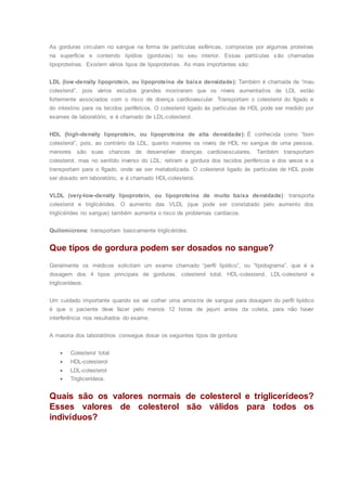 As gorduras circulam no sangue na forma de partículas esféricas, compostas por algumas proteínas
na superfície e contendo lipídios (gorduras) no seu interior. Essas partículas são chamadas
lipoproteínas. Existem vários tipos de lipoproteínas. As mais importantes são:
LDL (low-density lipoprotein, ou lipoproteína de baixa densidade): Também é chamada de “mau
colesterol”, pois vários estudos grandes mostraram que os níveis aumentados de LDL estão
fortemente associados com o risco de doença cardiovascular. Transportam o colesterol do fígado e
do intestino para os tecidos periféricos. O colesterol ligado às partículas de HDL pode ser medido por
exames de laboratório, e é chamado de LDL-colesterol.
HDL (high-density lipoprotein, ou lipoproteína de alta densidade): É conhecida como “bom
colesterol”, pois, ao contrário da LDL, quanto maiores os níveis de HDL no sangue de uma pessoa,
menores são suas chances de desenvolver doenças cardiovasculares. Também transportam
colesterol, mas no sentido inverso do LDL: retiram a gordura dos tecidos periféricos e dos vasos e a
transportam para o fígado, onde vai ser metabolizada. O colesterol ligado às partículas de HDL pode
ser dosado em laboratório, e é chamado HDL-colesterol.
VLDL (very-low-density lipoprotein, ou lipoproteína de muito baixa densidade): transporta
colesterol e triglicérides. O aumento das VLDL (que pode ser constatado pelo aumento dos
triglicérides no sangue) também aumenta o risco de problemas cardíacos.
Quilomícrons: transportam basicamente triglicérides.
Que tipos de gordura podem ser dosados no sangue?
Geralmente os médicos solicitam um exame chamado “perfil lipídico”, ou “lipidograma”, que é a
dosagem dos 4 tipos principais de gorduras: colesterol total, HDL-colesterol, LDL-colesterol e
triglicerídeos.
Um cuidado importante quando se vai colher uma amostra de sangue para dosagem do perfil lipídico
é que o paciente deve fazer pelo menos 12 horas de jejum antes da coleta, para não haver
interferência nos resultados do exame.
A maioria dos laboratórios consegue dosar os seguintes tipos de gordura:
 Colesterol total
 HDL-colesterol
 LDL-colesterol
 Triglicerídeos.
Quais são os valores normais de colesterol e triglicerídeos?
Esses valores de colesterol são válidos para todos os
indivíduos?
 