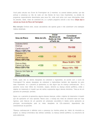 Você pode calcular seu Score de Framingham de 2 maneiras: ou usando tabelas prontas, que vão
pontuar a presença ou não de cada um dos fatores de risco mais importantes, ou através de
programas especialmente desenhados para esse fim, onde você entra com suas informações (nível
de pressão, idade, níveis de colesterol etc.) e o próprio programa calcula o seu risco. Clique aqui e
calcule seu Score de Risco de Framingham
Mas atenção: Embora úteis, essas calculadoras são apenas guias e não substituem uma avaliação
médica detalhada.
Então, quais são os valores desejáveis de colesterol e triglicérides, de acordo com o score de
Framingham? Os valores desejáveis de colesterol e triglicerídeos também vão depender de outro
dado importante: se o paciente já apresentou ou não algum tipo de doença cardiovascular. Se o
paciente nunca teve infarto do miocárdio, angina, derrame ou doença arterial periférica, então o
objetivo do tratamento é impedir que ele venha a apresentar algum desses distúrbios. Trata-se de um
paciente em prevenção primária.
Agora, se o paciente já apresentou alguma dessas doenças, então o objetivo do tratamento é impedir
que ele apresente um novo episódio. Nesse caso, o manejo dos níveis de colesterol deve ser mais
rigoroso, pois trata-se de um paciente em prevenção secundária. A tabela acima apresenta as
principais recomendações para os níveis desejáveis de LDL-colesterol, dependendo das
características do paciente:
*Doença cardiovascular é definida como a presença (ou história prévia) de: infarto do miocárdio ou
angina; ou doença sintomática das artérias carótidas; ou doença arterial periférica; ou aneurisma de
aorta abdominal.
 