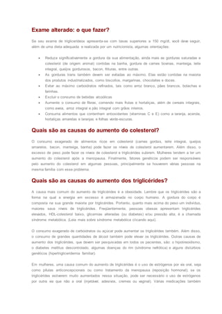 Exame alterado: o que fazer?
Se seu exame de triglicerídeos apresenta-se com taxas superiores a 150 mg/dl, você deve seguir,
além de uma dieta adequada e realizada por um nutricionista, algumas orientações:
 Reduza significativamente a gordura da sua alimentação, ainda mais as gorduras saturadas e
colesterol (de origem animal) contidas na banha, gordura de carnes bovinas, manteiga, leite
integral, queijos gordurosos, bacon, frituras, entre outras.
 As gorduras trans também devem ser evitadas ao máximo. Elas estão contidas na maioria
dos produtos industrializados, como biscoitos, margarinas, chocolates e doces.
 Evitar ao máximo carboidratos refinados, tais como arroz branco, pães brancos, bolachas e
farinhas.
 Excluir o consumo de bebidas alcoólicas
 Aumente o consumo de fibras, comendo mais frutas e hortaliças, além de cereais integrais,
como aveia, arroz integral e pão integral com grãos inteiros.
 Consuma alimentos que contenham antioxidantes (vitaminas C e E) como a laranja, acerola,
hortaliças amarelas e laranjas e folhas verde-escuras.
Quais são as causas do aumento do colesterol?
O consumo exagerado de alimentos ricos em colesterol (carnes gordas, leite integral, queijos
amarelos, bacon, manteiga, banha) pode fazer os níveis de colesterol aumentarem. Além disso, o
excesso de peso pode fazer os níveis de colesterol e triglicérides subirem. Mulheres tendem a ter um
aumento do colesterol após a menopausa. Finalmente, fatores genéticos podem ser responsáveis
pelo aumento do colesterol em algumas pessoas, principalmente se houverem várias pessoas na
mesma família com esse problema.
Quais são as causas do aumento dos triglicérides?
A causa mais comum do aumento de triglicérides é a obesidade. Lembre que os triglicérides são a
forma na qual a energia em excesso é armazenada no corpo humano. A gordura do corpo é
composta na sua grande maioria por triglicérides. Portanto, quanto mais acima do peso um indivíduo,
maiores seus níveis de triglicérides. Freqüentemente, pessoas obesas apresentam triglicérides
elevados, HDL-colesterol baixo, glicemias alteradas (ou diabetes) e/ou pressão alta; é a chamada
síndrome metabólica. (Leia mais sobre síndrome metabólica clicando aqui).
O consumo exagerado de carboidratos ou açúcar pode aumentar os triglicérides também. Além disso,
o consumo de grandes quantidades de álcool também pode elevar os triglicérides. Outras causas de
aumento dos triglicérides, que devem ser pesquisadas em todos os pacientes, são: o hipotireoidismo,
o diabetes mellitus descontrolado, algumas doenças do rim (síndrome nefrótica) e alguns distúrbios
genéticos (hipertrigliceridemia familiar).
Em mulheres, uma causa comum do aumento de triglicérides é o uso de estrógenos por via oral, seja
como pílulas anticoncepcionais ou como tratamento da menopausa (reposição hormonal); se os
triglicérides estiverem muito aumentados nessa situação, pode ser necessário o uso de estrógenos
por outra via que não a oral (injetável, adesivos, cremes ou vaginal). Várias medicações também
 