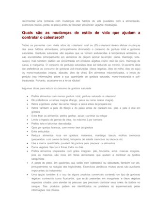 recomendar uma tentativa com mudanças dos hábitos de vida (cuidados com a alimentação,
exercícios físicos, perda de peso) antes de resolver prescrever alguma medicação.
Quais são as mudanças de estilo de vida que ajudam a
controlar o colesterol?
Todos os pacientes com níveis altos de colesterol total ou LDL-colesterol devem efetuar mudanças
dos seus hábitos alimentares, principalmente diminuindo o consumo de gordura total e gorduras
saturadas. Gorduras saturadas são aquelas que se tornam endurecidas à temperatura ambiente, e
são encontradas principalmente em alimentos de origem animal (exemplo: carne, manteiga, leite,
queijo), mas também podem ser encontradas em produtos vegetais como: óleo de coco, manteiga de
cacau e margarina. O consumo de gorduras saturadas deve ser reduzido ao mínimo. O paciente deve
dar preferência ao consumo de gorduras poli-insaturadas (óleos vegetias, óleo de milho, óleo de soja)
ou mono-insaturadas (nozes, abacate, óleo de oliva). Em alimentos industrializados, o rótulo do
produto traz informações sobre a sua quantidade de gordura saturada, mono-insaturada e poli-
insaturada. Portanto, acostume-se a ler os rótulos!
Algumas dicas para reduzir o consumo de gordura saturada:
 Prefira alimentos com menos gordura total, gordura saturada e colesterol.
 Dê preferência a carnes magras (frango, peixe ou carne bovina magra).
 Retire a gordura visível da carne, frango e peixe antes de prepará-los;
 Retire também a pele do frango e do peixe antes de consumi-los, pois a pele é rica em
gordura
 Evite fritar os alimentos; prefira grelhar, assar, cozinhar ou refogar
 Limite a ingesta de gemas de ovos: no máximo 2 por semana
 Prefira leite e laticínios desnatados
 Opte por queijos brancos, com menor teor de gordura
 Evite embutidos
 Reduza alimentos ricos em gordura: maionese, manteiga, bacon, molhos cremosos
(preparados com creme de leite), temperos de salada cremosos ou oleosos etc
 Use a menor quantidade possível de gordura para preparar os alimentos
 Coma vegetais frescos e frutas todos os dias
 Prefira alimentos preparados com grãos integrais: pão, biscoitos, arroz, massas integrais,
pois os mesmos são ricos em fibras alimentares que ajudam a controlar os lipídios
sanguíneos
 A perda de peso, em pacientes que estão com sobrepeso ou obesidade, também ser útil,
principalmente na redução dos triglicérides. Exercícios aeróbicos muitas vezes são auxiliares
importantes do tratamento
 Uma opção também é o uso de alguns produtos comerciais contendo um tipo de gorduras
vegetais conhecido como fitostanóis, que estão presentes em margarinas e óleos vegetais
especiais criados para atender às pessoas que precisam controlar seus níveis de lipídios no
sangue. Tais produtos podem ser identificados na prateleira do supermercado pelas
informações nos rótulos.
 