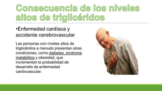 •Enfermedad cardíaca y
accidente cerebrovascular
Las personas con niveles altos de
triglicéridos a menudo presentan otras
condiciones, como diabetes, síndrome
metabólico y obesidad, que
incrementan la probabilidad de
desarrollo de enfermedad
cardiovascular.
 