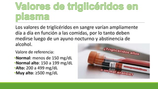 Los valores de triglicéridos en sangre varían ampliamente
día a día en función a las comidas, por lo tanto deben
medirse luego de un ayuno nocturno y abstinencia de
alcohol.
Valore de referencia:
•Normal: menos de 150 mg/dL
•Normal alto: 150 a 199 mg/dL
•Alto: 200 a 499 mg/dL
•Muy alto: ≥500 mg/dL
 