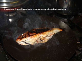 La cottura è quasi terminata, le squame appaiono bruciacchiate 