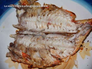 La nostra triglia è oramai irriconoscibile 