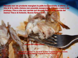 Peccato non sia prudente mangiare la pelle bruciacchiata, è ottima , e che al di la della visione non possiate assaporarne il gusto e bearvi del profumo. Fino a che non verrete qui dovrete fidarvi della parola del monsù Tina e di Antonio. Buona fame a tutti [email_address] La canzone comica” Te vuò fa fà ‘na foto” è cantata da Nino Taranto Fotografie ed elaborazioni originali di Antonio Florino 