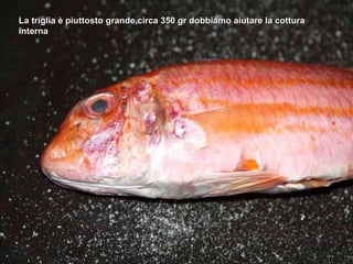 La triglia è piuttosto grande,circa 350 gr dobbiamo aiutare la cottura interna 