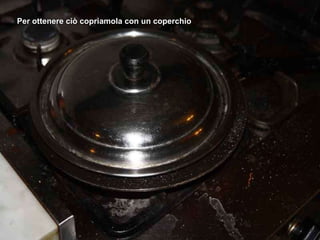Per ottenere ciò copriamola con un coperchio 